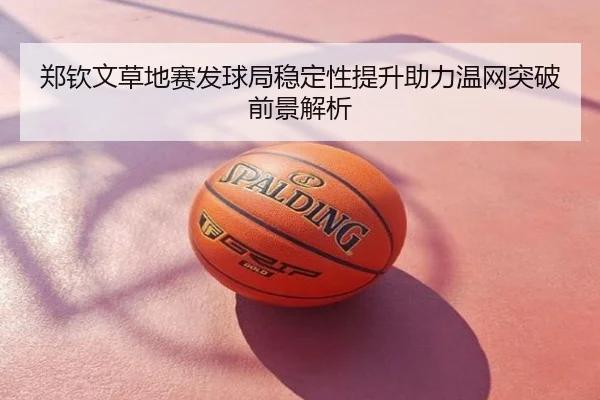 郑钦文草地赛发球局稳定性提升助力温网突破前景解析