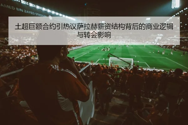 土超巨额合约引热议萨拉赫薪资结构背后的商业逻辑与转会影响